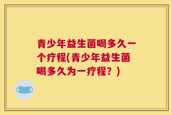 青少年益生菌喝多久一个疗程(青少年益生菌喝多久为一疗程？)