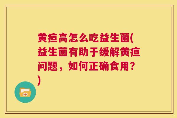 黄疸高怎么吃益生菌(益生菌有助于缓解黄疸问题，如何正确食用？)