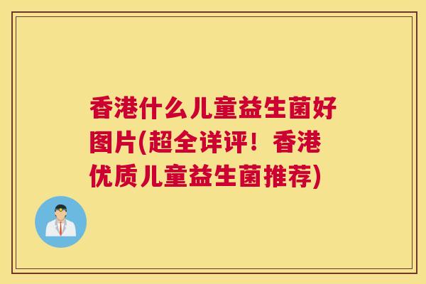 香港什么儿童益生菌好图片(超全详评！香港优质儿童益生菌推荐)