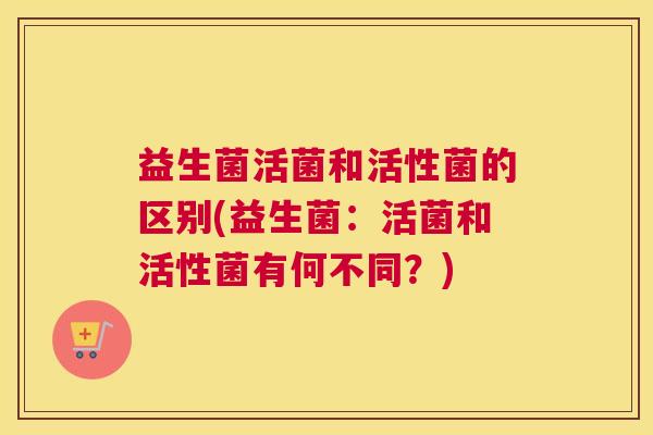 益生菌活菌和活性菌的区别(益生菌：活菌和活性菌有何不同？)