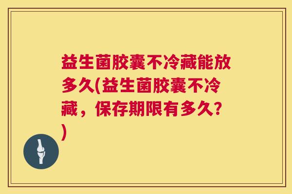 益生菌胶囊不冷藏能放多久(益生菌胶囊不冷藏，保存期限有多久？)