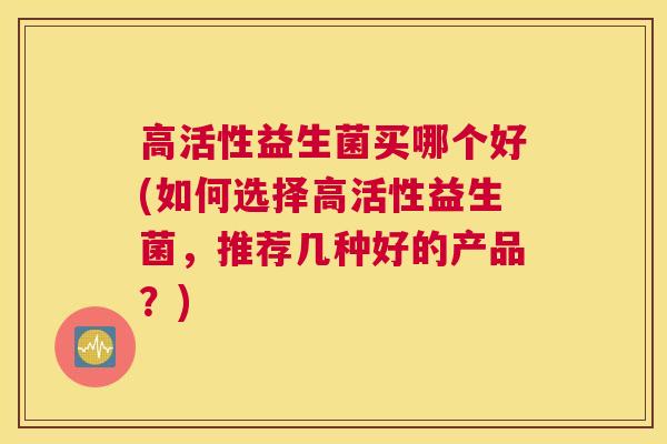 高活性益生菌买哪个好(如何选择高活性益生菌，推荐几种好的产品？)