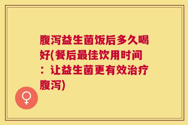 腹泻益生菌饭后多久喝好(餐后最佳饮用时间：让益生菌更有效治疗腹泻)