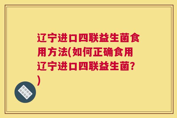 辽宁进口四联益生菌食用方法(如何正确食用辽宁进口四联益生菌？)