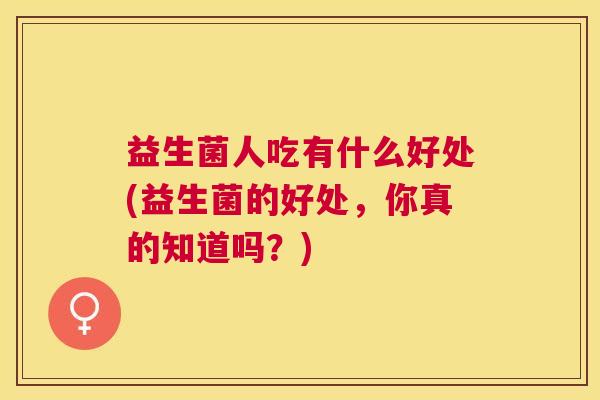 益生菌人吃有什么好处(益生菌的好处，你真的知道吗？)