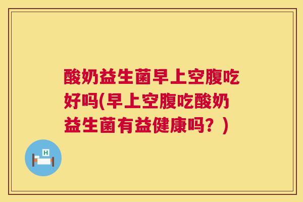 酸奶益生菌早上空腹吃好吗(早上空腹吃酸奶益生菌有益健康吗？)