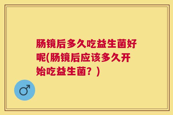 肠镜后多久吃益生菌好呢(肠镜后应该多久开始吃益生菌？)