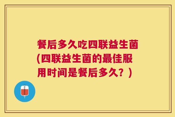 餐后多久吃四联益生菌(四联益生菌的最佳服用时间是餐后多久？)
