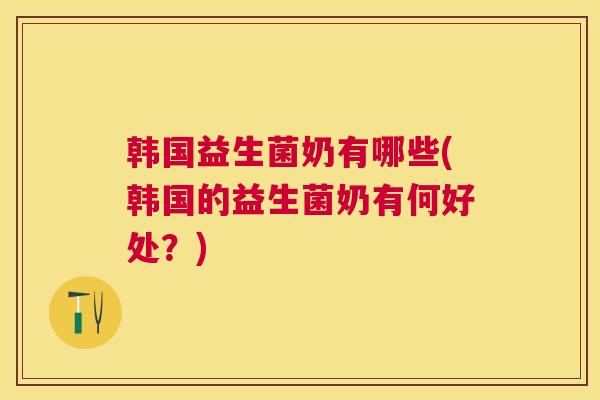 韩国益生菌奶有哪些(韩国的益生菌奶有何好处？)