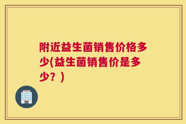 附近益生菌销售价格多少(益生菌销售价是多少？)