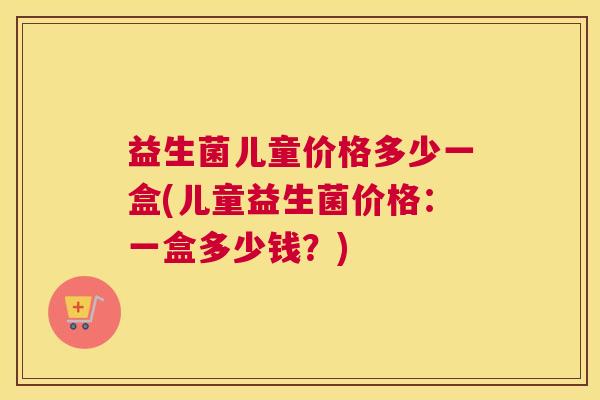 益生菌儿童价格多少一盒(儿童益生菌价格：一盒多少钱？)