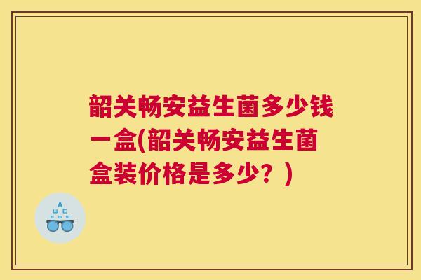 韶关畅安益生菌多少钱一盒(韶关畅安益生菌盒装价格是多少？)
