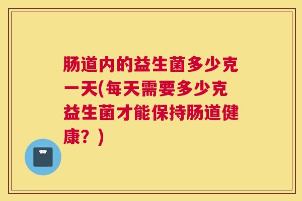 肠道内的益生菌多少克一天(每天需要多少克益生菌才能保持肠道健康？)