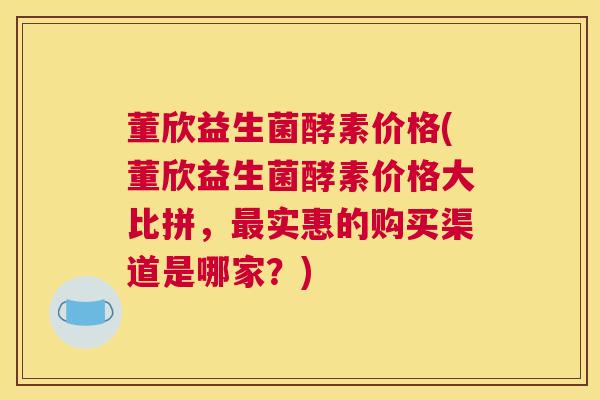 董欣益生菌酵素价格(董欣益生菌酵素价格大比拼，最实惠的购买渠道是哪家？)
