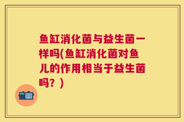 鱼缸消化菌与益生菌一样吗(鱼缸消化菌对鱼儿的作用相当于益生菌吗？)