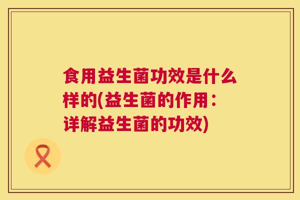 食用益生菌功效是什么样的(益生菌的作用：详解益生菌的功效)