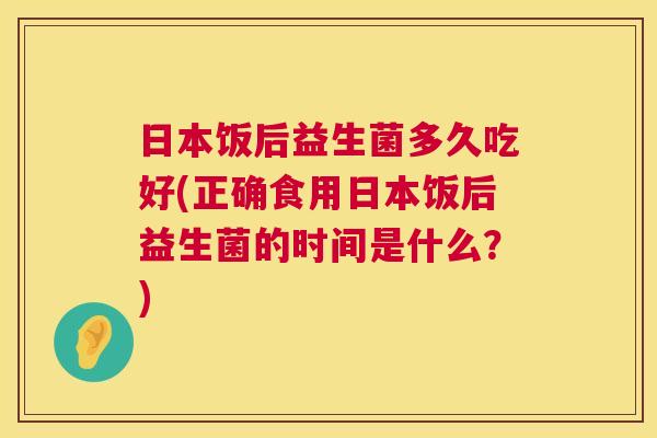 日本饭后益生菌多久吃好(正确食用日本饭后益生菌的时间是什么？)