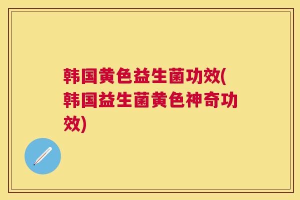 韩国黄色益生菌功效(韩国益生菌黄色神奇功效)