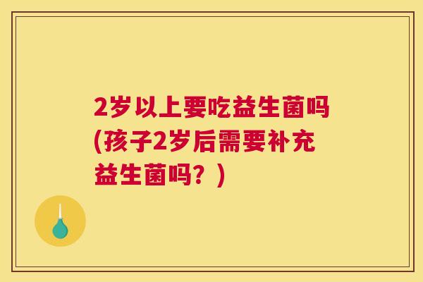 2岁以上要吃益生菌吗(孩子2岁后需要补充益生菌吗？)