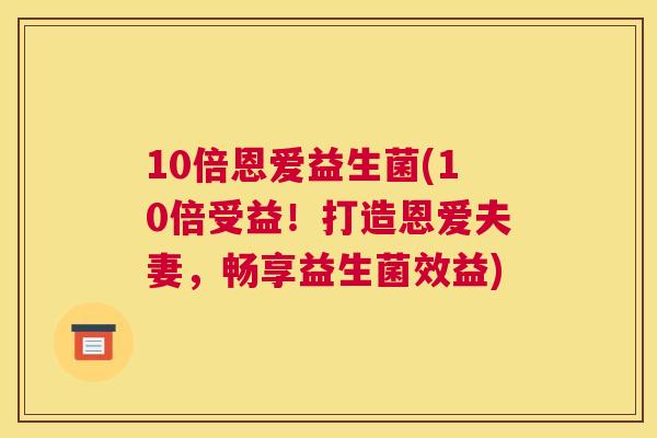 10倍恩爱益生菌(10倍受益！打造恩爱夫妻，畅享益生菌效益)