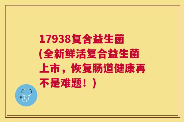 17938复合益生菌(全新鲜活复合益生菌上市，恢复肠道健康再不是难题！)