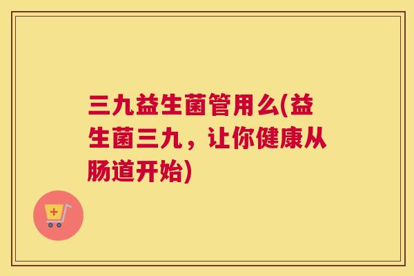 三九益生菌管用么(益生菌三九，让你健康从肠道开始)