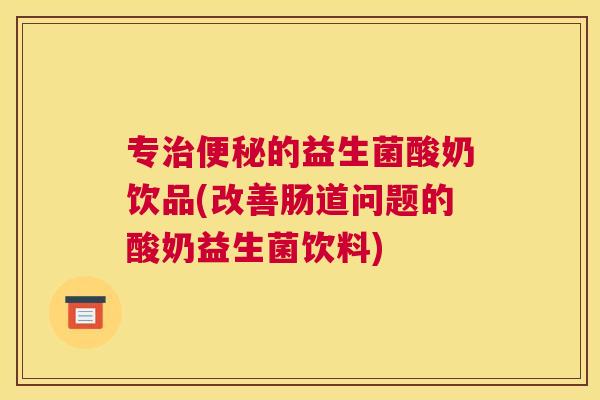 专治便秘的益生菌酸奶饮品(改善肠道问题的酸奶益生菌饮料)