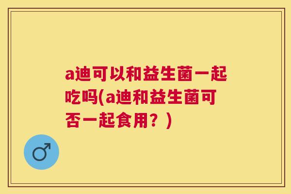 a迪可以和益生菌一起吃吗(a迪和益生菌可否一起食用？)