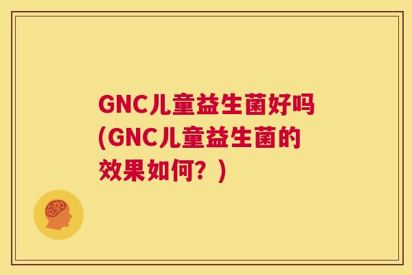 GNC儿童益生菌好吗(GNC儿童益生菌的效果如何？)