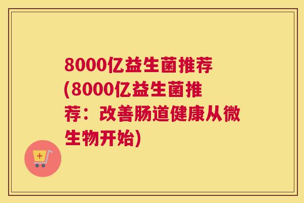 8000亿益生菌推荐(8000亿益生菌推荐：改善肠道健康从微生物开始)