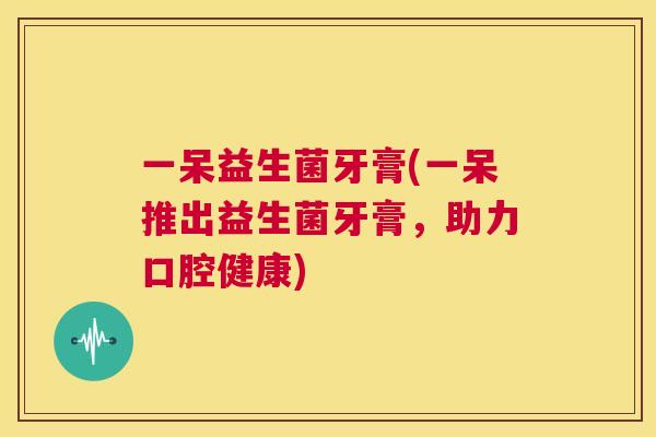 一呆益生菌牙膏(一呆推出益生菌牙膏，助力口腔健康)