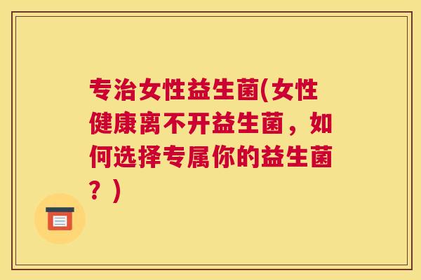 专治女性益生菌(女性健康离不开益生菌，如何选择专属你的益生菌？)