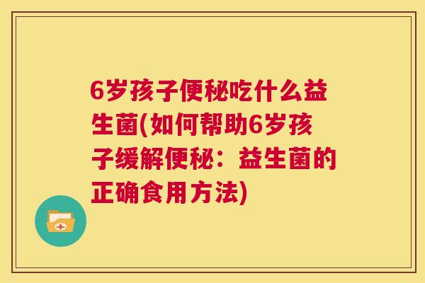 6岁孩子便秘吃什么益生菌(如何帮助6岁孩子缓解便秘：益生菌的正确食用方法)