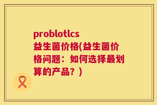 problotlcs益生菌价格(益生菌价格问题：如何选择最划算的产品？)