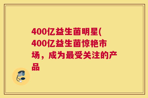 400亿益生菌明星(400亿益生菌惊艳市场，成为最受关注的产品
