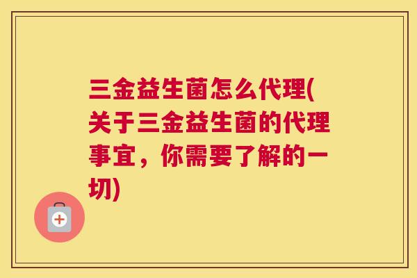 三金益生菌怎么代理(关于三金益生菌的代理事宜，你需要了解的一切)
