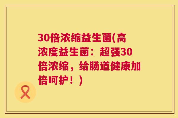 30倍浓缩益生菌(高浓度益生菌：超强30倍浓缩，给肠道健康加倍呵护！)