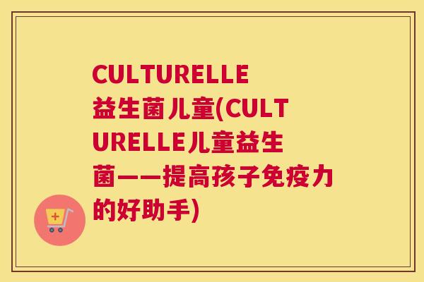 CULTURELLE益生菌儿童(CULTURELLE儿童益生菌——提高孩子免疫力的好助手)