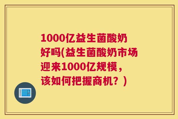1000亿益生菌酸奶好吗(益生菌酸奶市场迎来1000亿规模，该如何把握商机？)