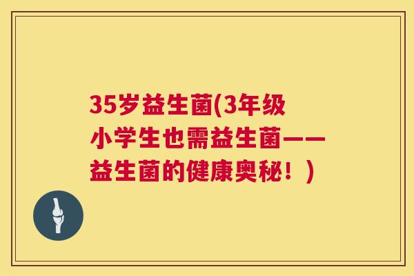 35岁益生菌(3年级小学生也需益生菌——益生菌的健康奥秘！)