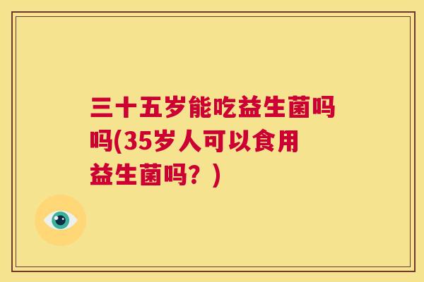 三十五岁能吃益生菌吗吗(35岁人可以食用益生菌吗？)