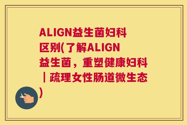 ALIGN益生菌妇科区别(了解ALIGN益生菌，重塑健康妇科｜疏理女性肠道微生态)