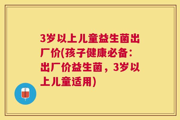 3岁以上儿童益生菌出厂价(孩子健康必备：出厂价益生菌，3岁以上儿童适用)