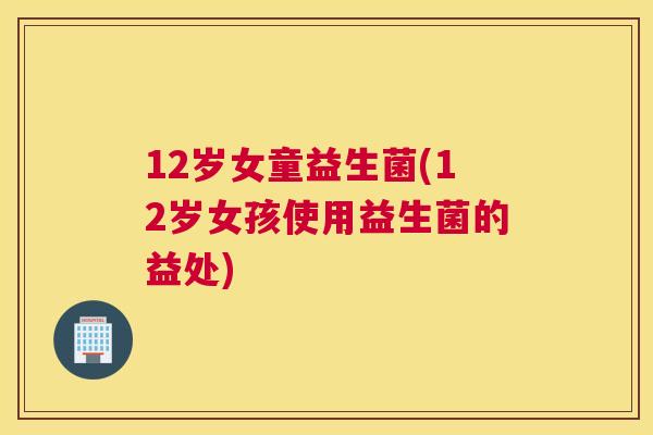 12岁女童益生菌(12岁女孩使用益生菌的益处)