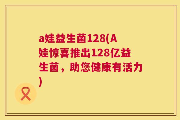 a娃益生菌128(A娃惊喜推出128亿益生菌，助您健康有活力)