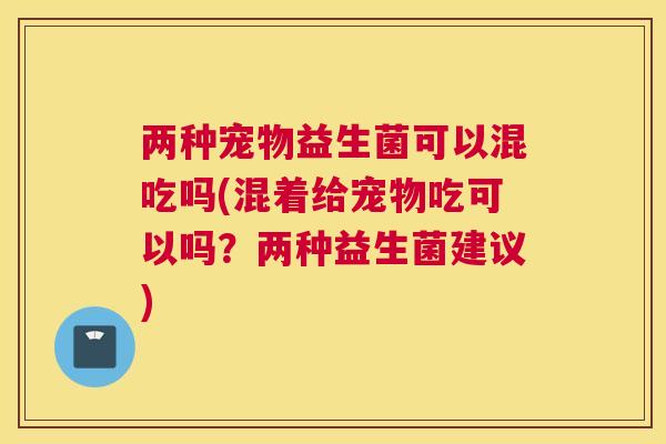 两种宠物益生菌可以混吃吗(混着给宠物吃可以吗？两种益生菌建议)