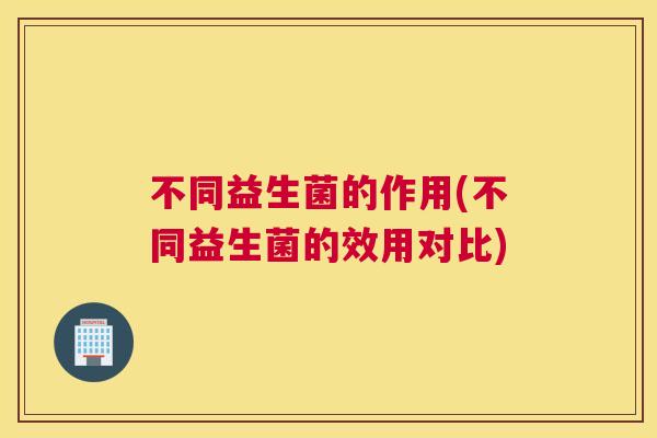 不同益生菌的作用(不同益生菌的效用对比)
