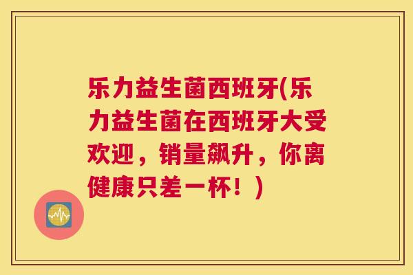 乐力益生菌西班牙(乐力益生菌在西班牙大受欢迎，销量飙升，你离健康只差一杯！)