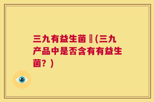 三九有益生菌嗎(三九产品中是否含有有益生菌？)