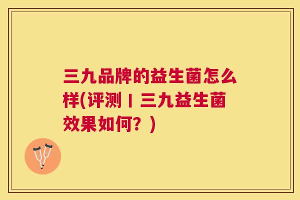 三九品牌的益生菌怎么样(评测丨三九益生菌效果如何？)
